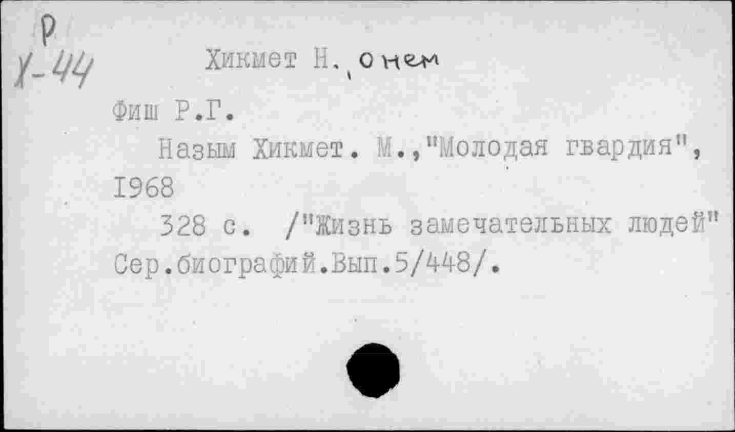 ﻿р
_ уу Хикмет Н, (о мел*
Фиш Р.Г.
Назым Хикмет. М.,"Молодая гвардия", 1968
328 с. /"Жизнь замечательных людей" Сер.биографий.Вып.5/448/.